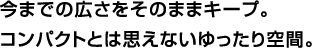 今までの広さをそのままキープ。コンパクトとは思えないゆったり空間。